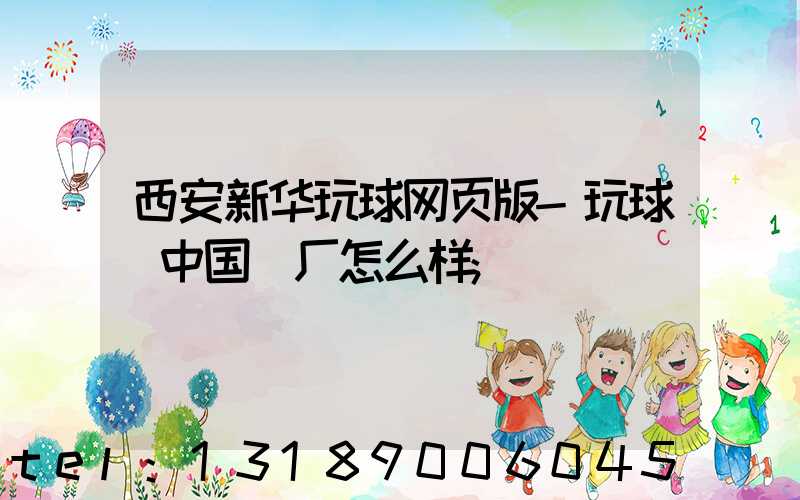 西安新华玩球网页版-玩球（中国）厂怎么样
