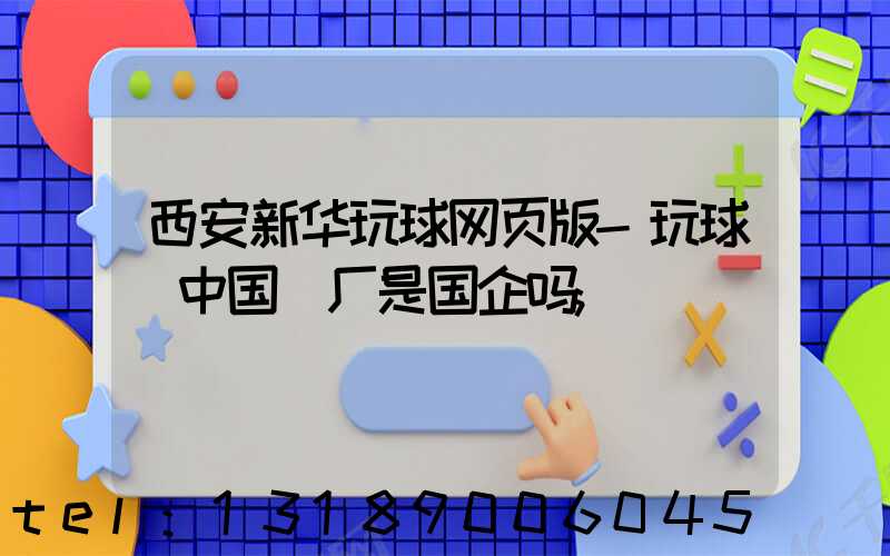 西安新华玩球网页版-玩球（中国）厂是国企吗