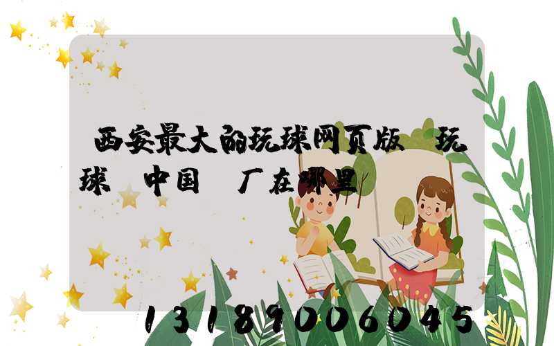 西安最大的玩球网页版-玩球（中国）厂在哪里