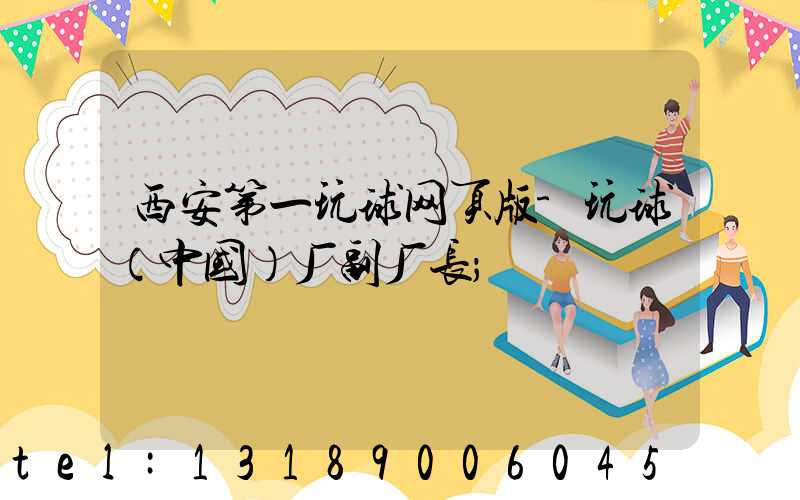 西安第一玩球网页版-玩球（中国）厂副厂长