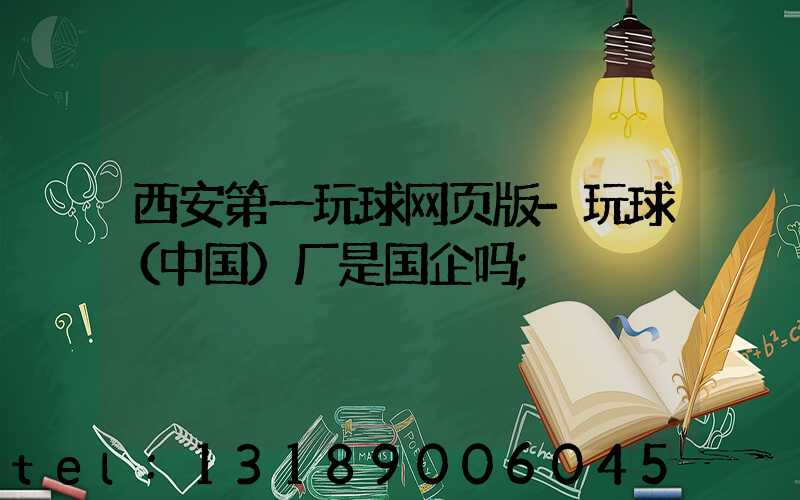 西安第一玩球网页版-玩球（中国）厂是国企吗