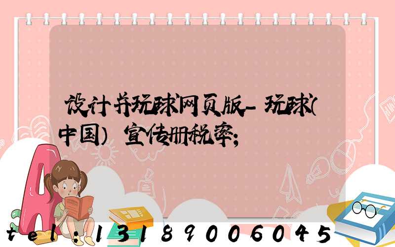 设计并玩球网页版-玩球（中国）宣传册税率