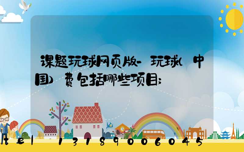 课题玩球网页版-玩球（中国）费包括哪些项目