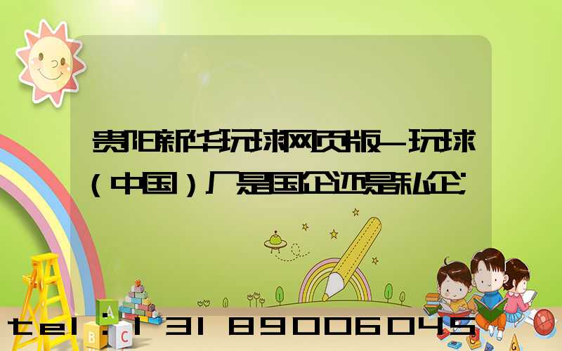 贵阳新华玩球网页版-玩球（中国）厂是国企还是私企