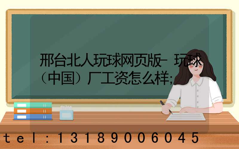 邢台北人玩球网页版-玩球（中国）厂工资怎么样