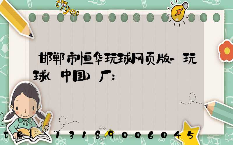 邯郸市恒华玩球网页版-玩球（中国）厂
