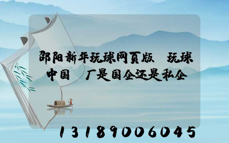 邵阳新华玩球网页版-玩球（中国）厂是国企还是私企