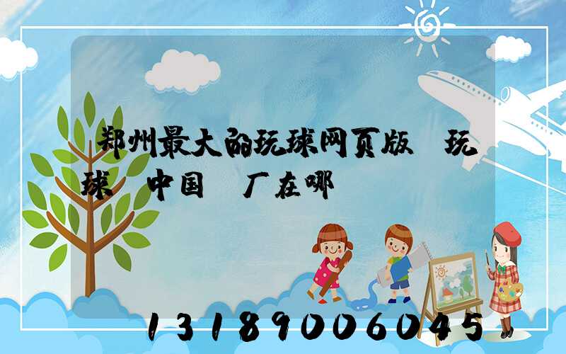 郑州最大的玩球网页版-玩球（中国）厂在哪