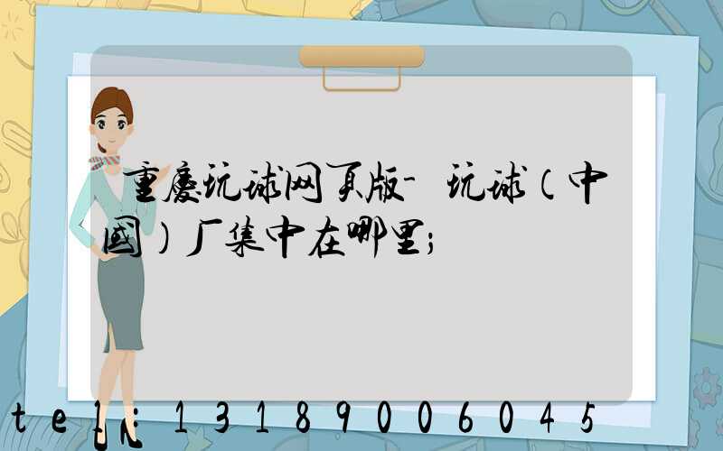 重庆玩球网页版-玩球（中国）厂集中在哪里