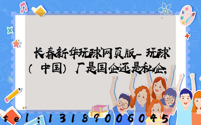 长春新华玩球网页版-玩球（中国）厂是国企还是私企