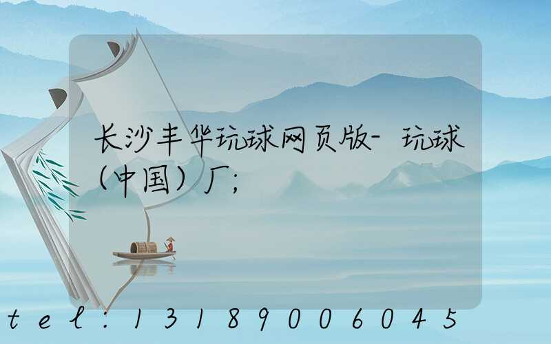 长沙丰华玩球网页版-玩球（中国）厂