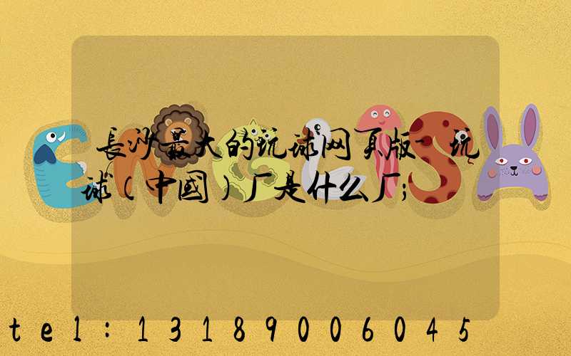 长沙最大的玩球网页版-玩球（中国）厂是什么厂