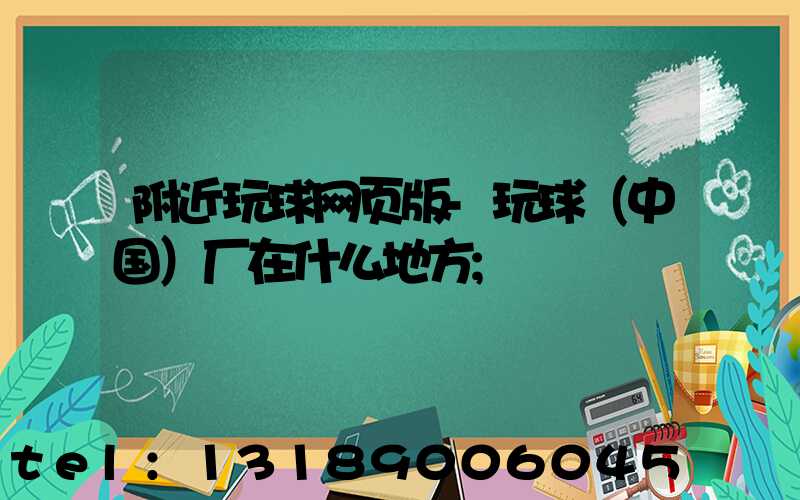 附近玩球网页版-玩球（中国）厂在什么地方