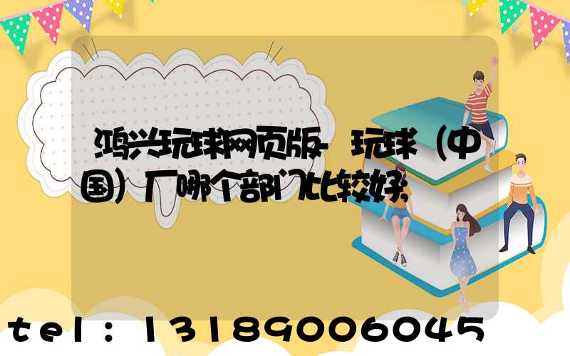 鸿兴玩球网页版-玩球（中国）厂哪个部门比较好