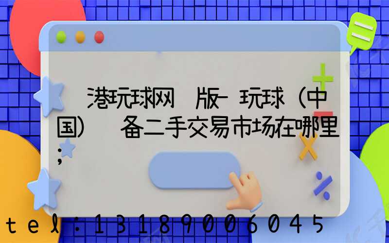 龙港玩球网页版-玩球（中国）设备二手交易市场在哪里